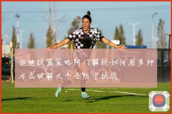 拒绝投篮策略阿门解析如何用多种方式破解大个子防守挑战