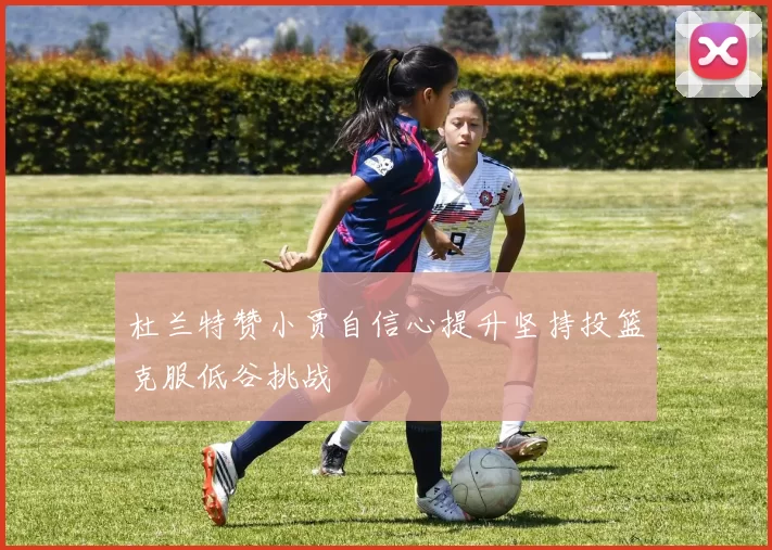 杜兰特赞小贾自信心提升坚持投篮克服低谷挑战