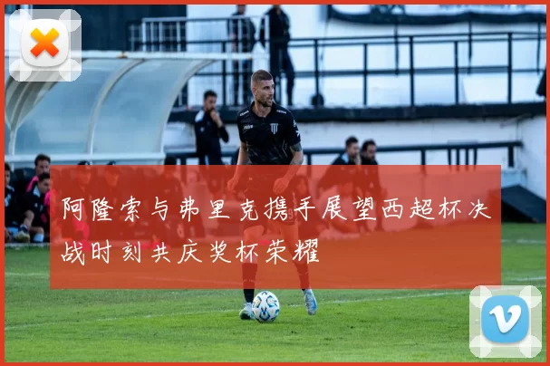 阿隆索与弗里克携手展望西超杯决战时刻共庆奖杯荣耀