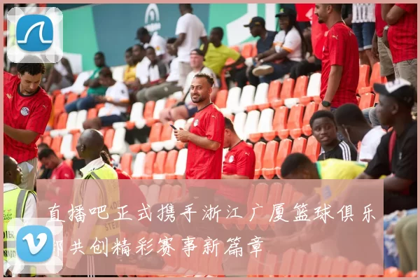 直播吧正式携手浙江广厦篮球俱乐部共创精彩赛事新篇章