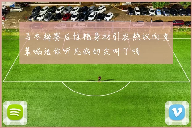 马冬梅赛后惊艳身材引发热议向克莱喊话你听见我的尖叫了吗
