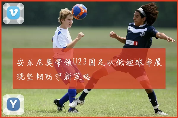安东尼奥带领U23国足以低控球率展现坚韧防守新策略