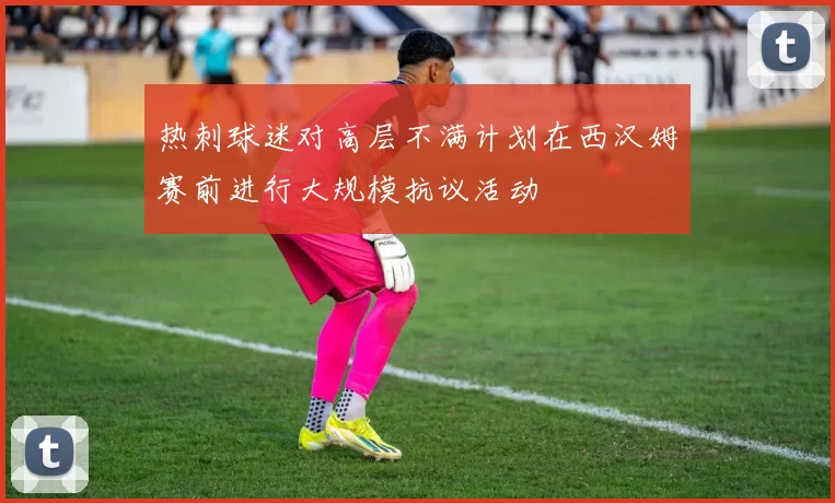 热刺球迷对高层不满计划在西汉姆赛前进行大规模抗议活动