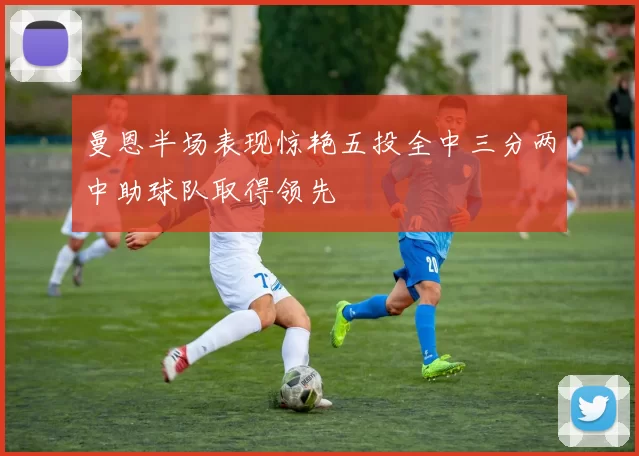 曼恩半场表现惊艳五投全中三分两中助球队取得领先