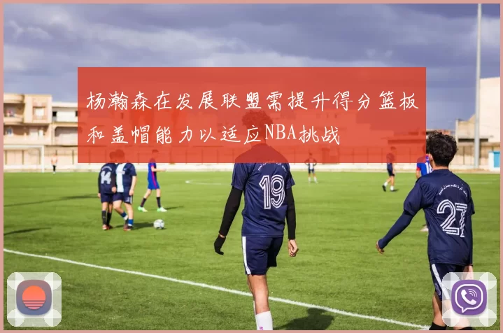 杨瀚森在发展联盟需提升得分篮板和盖帽能力以适应NBA挑战